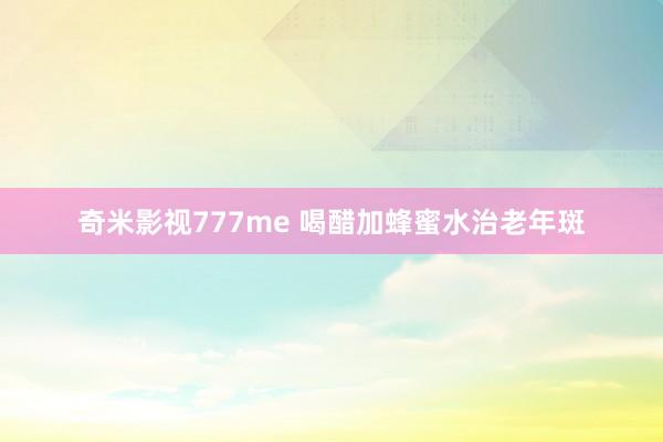 奇米影视777me 喝醋加蜂蜜水治老年斑