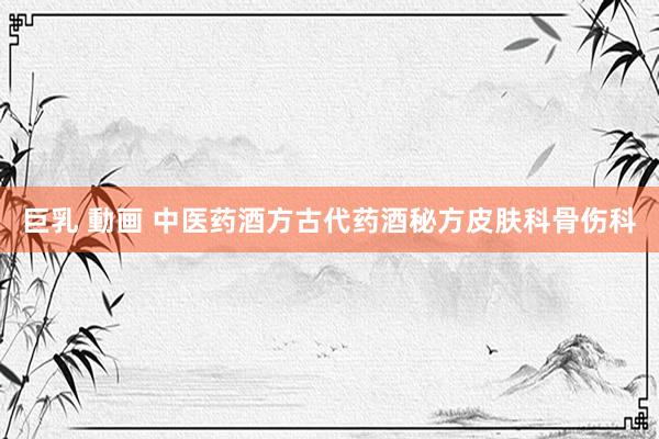 巨乳 動画 中医药酒方古代药酒秘方皮肤科骨伤科