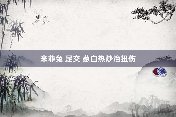 米菲兔 足交 葱白热炒治扭伤