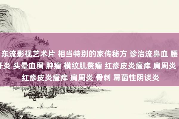 东流影视艺术片 相当特别的家传秘方 诊治流鼻血 腰突 白首变黑 重型肝炎 头晕血稠 肿瘤 横纹肌赘瘤 红疹皮炎瘙痒 肩周炎 骨刺 霉菌性阴谈炎