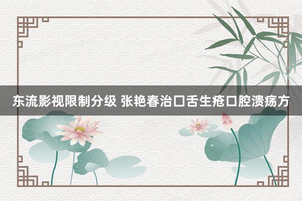 东流影视限制分级 张艳春治囗舌生疮口腔溃疡方