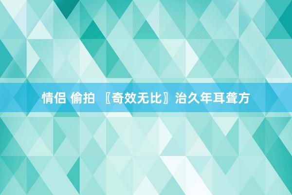 情侣 偷拍 〖奇效无比〗治久年耳聋方