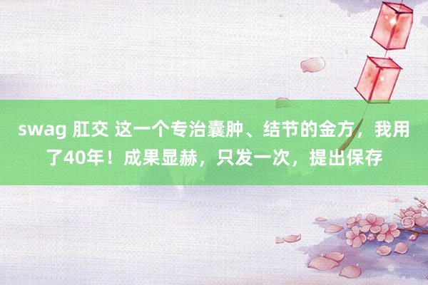 swag 肛交 这一个专治囊肿、结节的金方，我用了40年！成果显赫，只发一次，提出保存