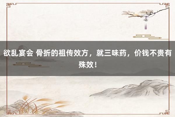 欲乱宴会 骨折的祖传效方，就三味药，价钱不贵有殊效！