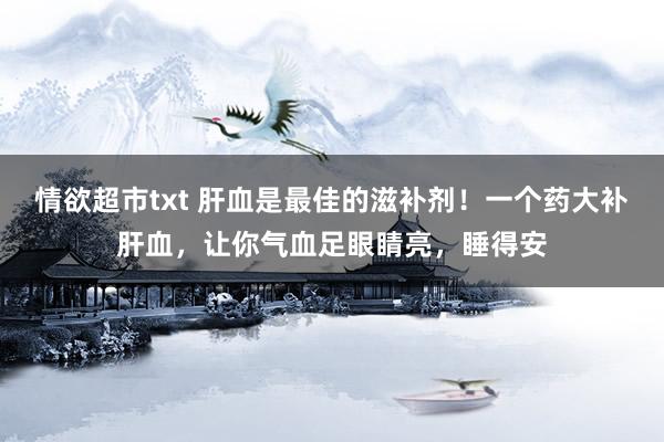 情欲超市txt 肝血是最佳的滋补剂！一个药大补肝血，让你气血足眼睛亮，睡得安