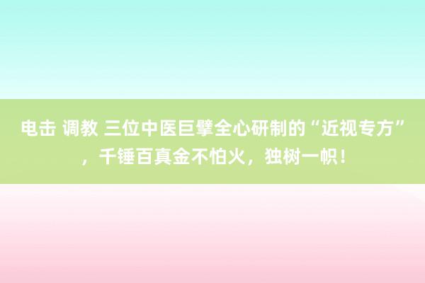 电击 调教 三位中医巨擘全心研制的“近视专方”，千锤百真金不怕火，独树一帜！