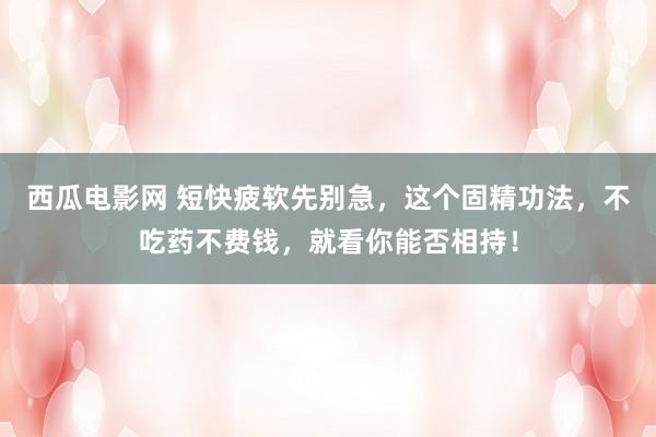 西瓜电影网 短快疲软先别急，这个固精功法，不吃药不费钱，就看你能否相持！