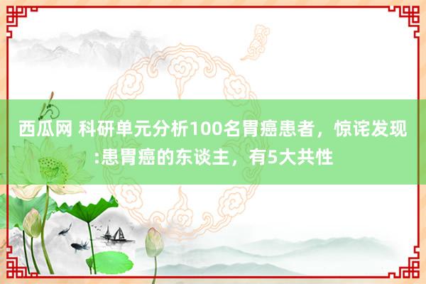 西瓜网 科研单元分析100名胃癌患者，惊诧发现:患胃癌的东谈主，有5大共性