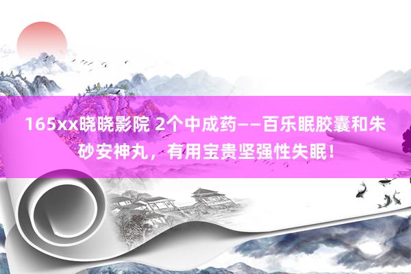 165xx晓晓影院 2个中成药——百乐眠胶囊和朱砂安神丸，有用宝贵坚强性失眠！
