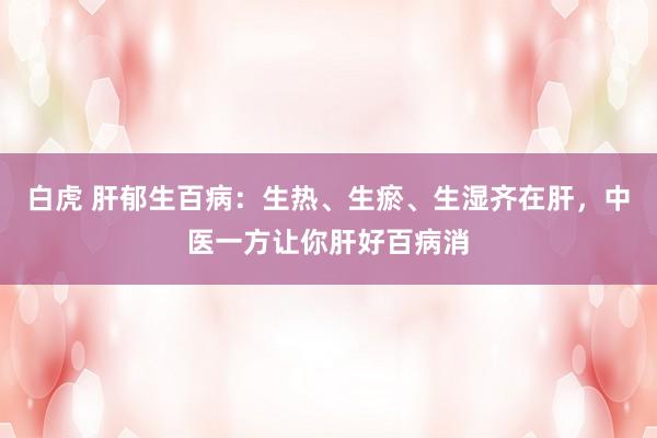 白虎 肝郁生百病：生热、生瘀、生湿齐在肝，中医一方让你肝好百病消