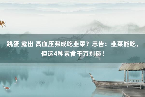 跳蛋 露出 高血压弗成吃韭菜？忠告：韭菜能吃，但这4种素食千万别碰！