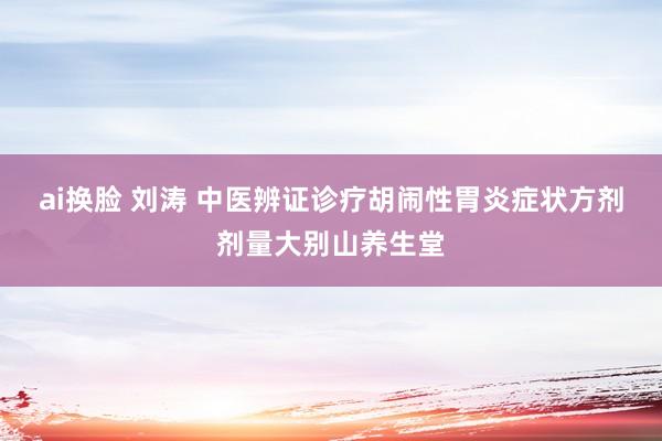 ai换脸 刘涛 中医辨证诊疗胡闹性胃炎症状方剂剂量大别山养生堂