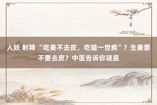 人妖 射精 “吃姜不去皮，吃错一世疾”？生姜要不要去皮？中医告诉你谜底