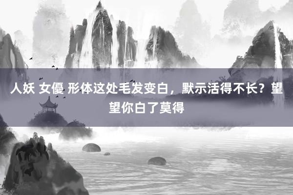 人妖 女優 形体这处毛发变白，默示活得不长？望望你白了莫得