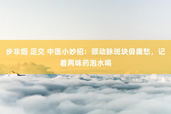 步非烟 足交 中医小妙招：颈动脉斑块毋庸愁，记着两味药泡水喝
