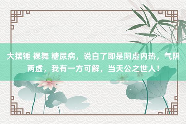 大摆锤 裸舞 糖尿病,说白了即是阴虚内热,气阴两虚,我有一方可解,当天公之世人!