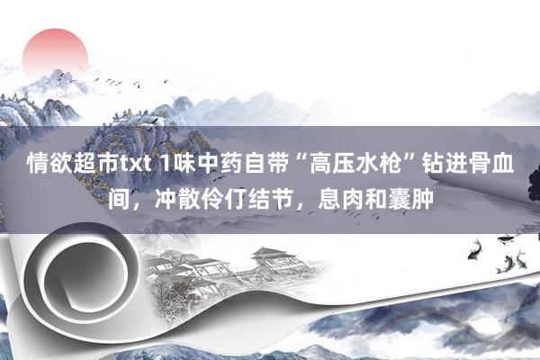 情欲超市txt 1味中药自带“高压水枪”钻进骨血间，冲散伶仃结节，息肉和囊肿