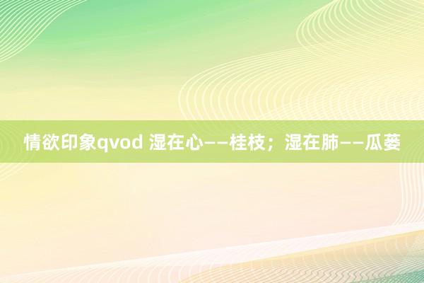 情欲印象qvod 湿在心——桂枝;湿在肺——瓜蒌