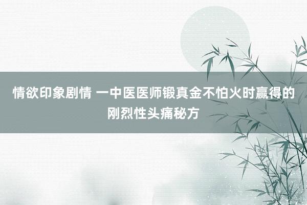 情欲印象剧情 一中医医师锻真金不怕火时赢得的刚烈性头痛秘方