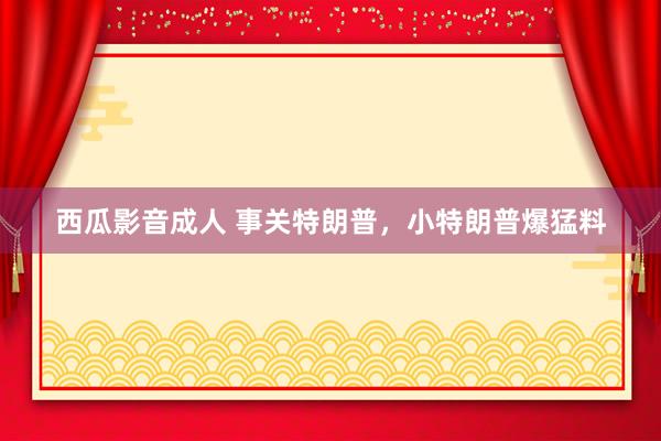 西瓜影音成人 事关特朗普，小特朗普爆猛料