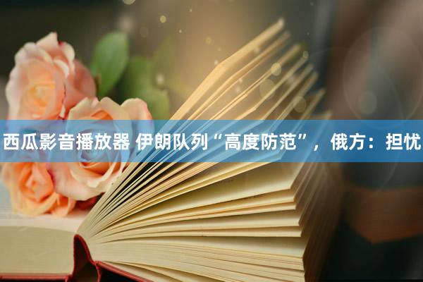 西瓜影音播放器 伊朗队列“高度防范”，俄方：担忧