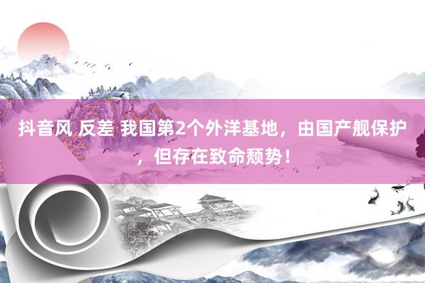抖音风 反差 我国第2个外洋基地，由国产舰保护，但存在致命颓势！