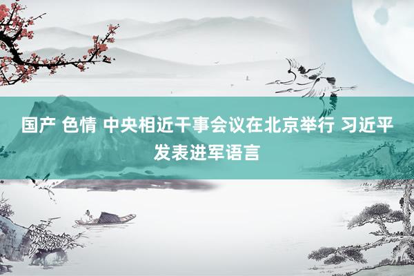 国产 色情 中央相近干事会议在北京举行 习近平发表进军语言